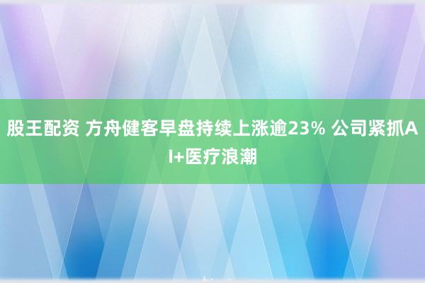 股王配资 方舟健客早盘持续上涨逾23% 公司紧抓AI+医疗浪潮
