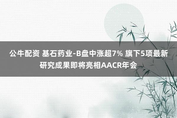 公牛配资 基石药业-B盘中涨超7% 旗下5项最新研究成果即将亮相AACR年会