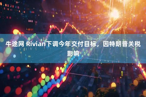 牛途网 Rivian下调今年交付目标，因特朗普关税影响