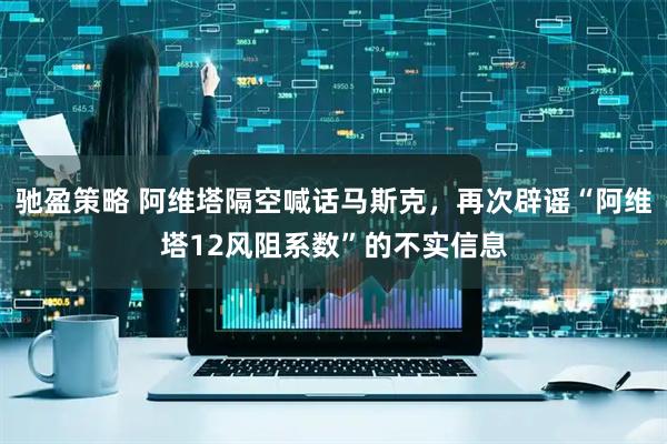 驰盈策略 阿维塔隔空喊话马斯克，再次辟谣“阿维塔12风阻系数”的不实信息