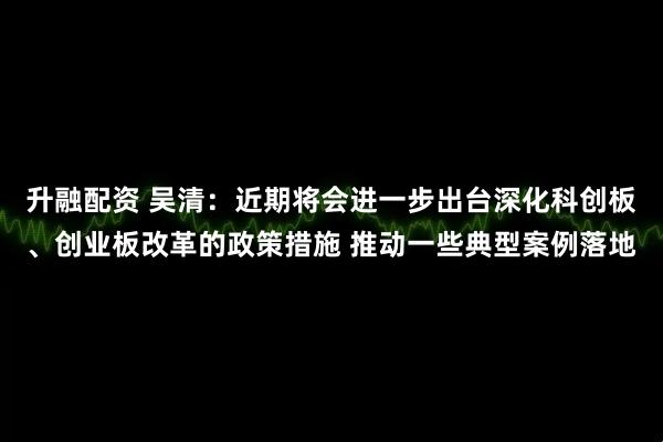升融配资 吴清：近期将会进一步出台深化科创板、创业板改革的政策措施 推动一些典型案例落地