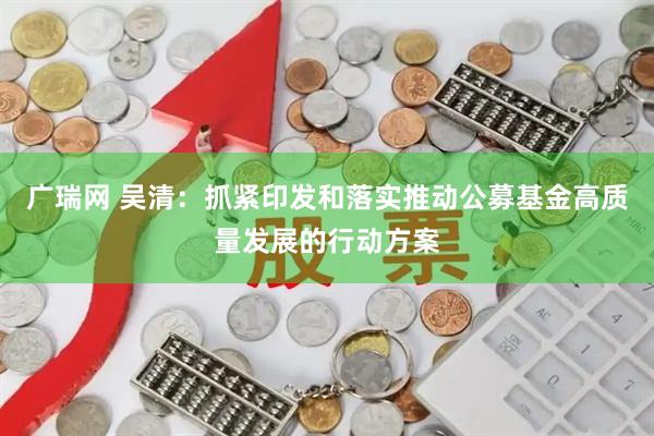 广瑞网 吴清：抓紧印发和落实推动公募基金高质量发展的行动方案