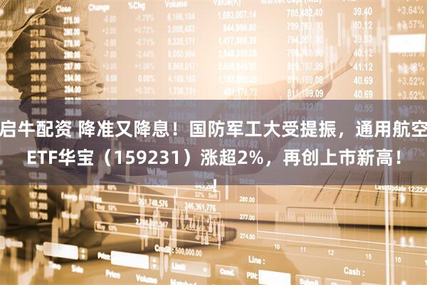 启牛配资 降准又降息！国防军工大受提振，通用航空ETF华宝（159231）涨超2%，再创上市新高！