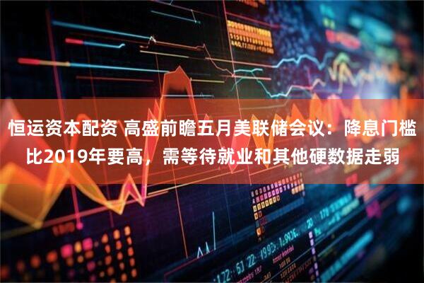 恒运资本配资 高盛前瞻五月美联储会议：降息门槛比2019年要高，需等待就业和其他硬数据走弱