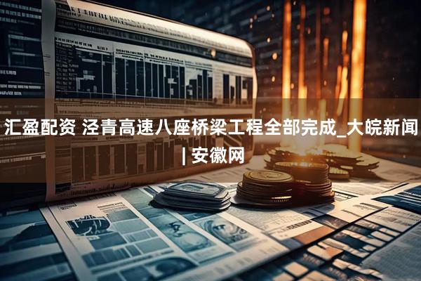 汇盈配资 泾青高速八座桥梁工程全部完成_大皖新闻 | 安徽网