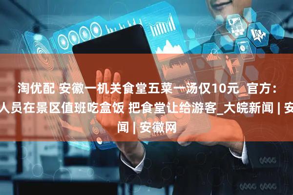 淘优配 安徽一机关食堂五菜一汤仅10元  官方：工作人员在景区值班吃盒饭 把食堂让给游客_大皖新闻 | 安徽网