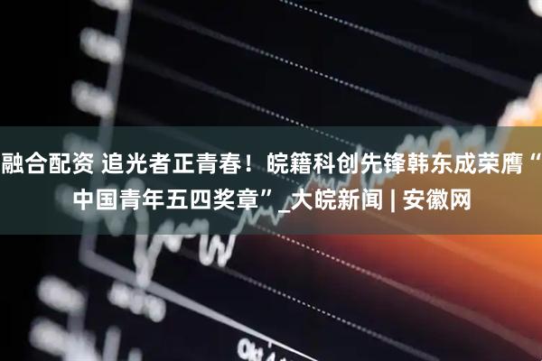 融合配资 追光者正青春！皖籍科创先锋韩东成荣膺“中国青年五四奖章”_大皖新闻 | 安徽网