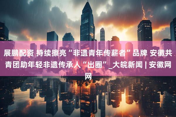 展鵬配资 持续擦亮“非遗青年传薪者”品牌 安徽共青团助年轻非遗传承人“出圈”_大皖新闻 | 安徽网