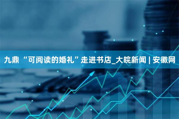 九鼎 “可阅读的婚礼”走进书店_大皖新闻 | 安徽网