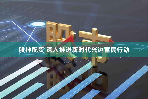 股神配资 深入推进新时代兴边富民行动