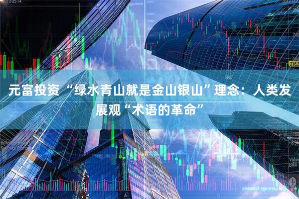 元富投资 “绿水青山就是金山银山”理念：人类发展观“术语的革命”