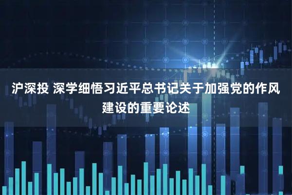 沪深投 深学细悟习近平总书记关于加强党的作风建设的重要论述