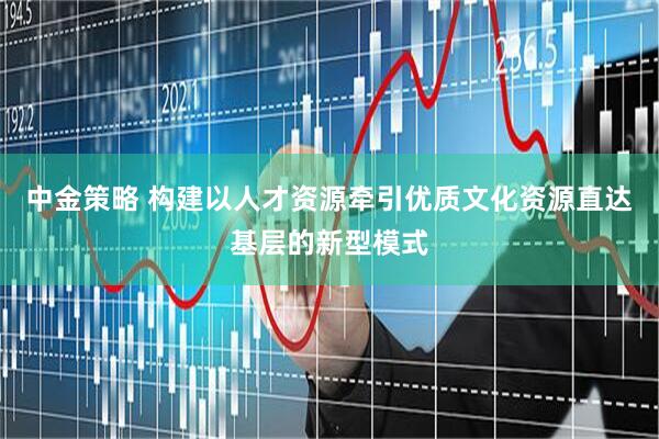 中金策略 构建以人才资源牵引优质文化资源直达基层的新型模式