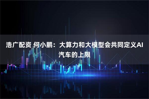 浩广配资 何小鹏：大算力和大模型会共同定义AI汽车的上限