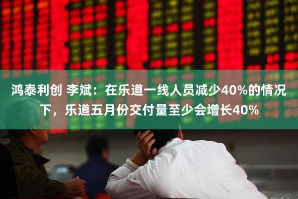 鸿泰利创 李斌：在乐道一线人员减少40%的情况下，乐道五月份交付量至少会增长40%