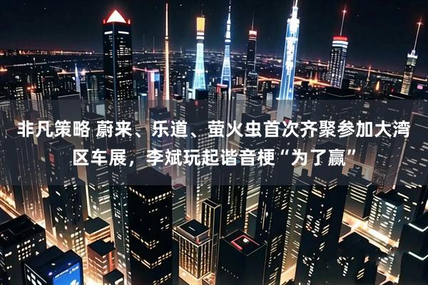 非凡策略 蔚来、乐道、萤火虫首次齐聚参加大湾区车展，李斌玩起谐音梗“为了赢”
