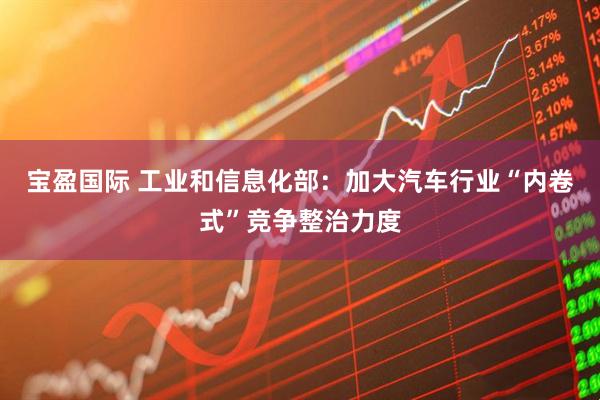 宝盈国际 工业和信息化部：加大汽车行业“内卷式”竞争整治力度