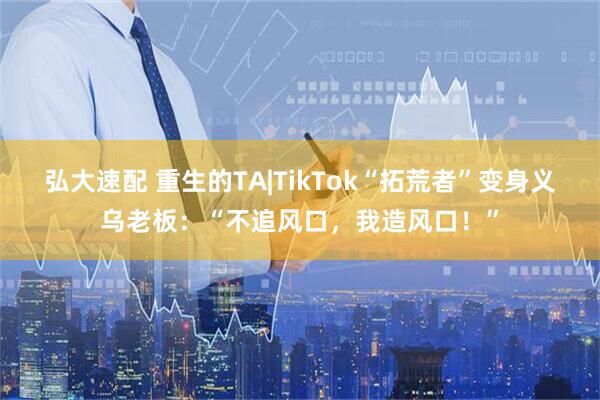 弘大速配 重生的TA|TikTok“拓荒者”变身义乌老板：“不追风口，我造风口！”