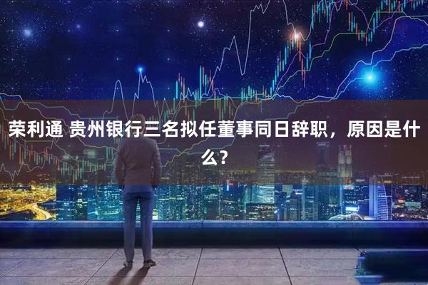荣利通 贵州银行三名拟任董事同日辞职，原因是什么？