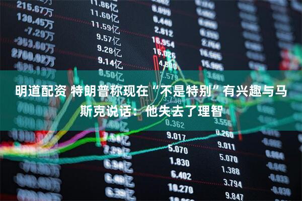 明道配资 特朗普称现在“不是特别”有兴趣与马斯克说话：他失去了理智