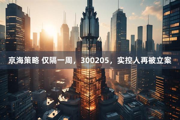 京海策略 仅隔一周，300205，实控人再被立案