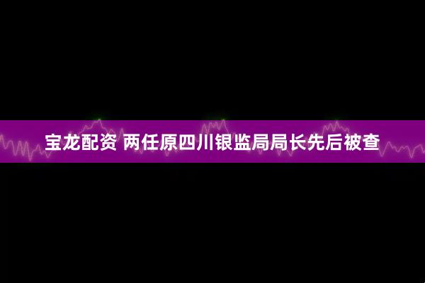 宝龙配资 两任原四川银监局局长先后被查