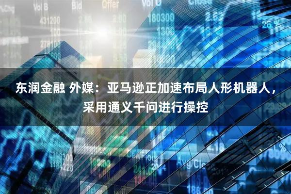 东润金融 外媒：亚马逊正加速布局人形机器人，采用通义千问进行操控