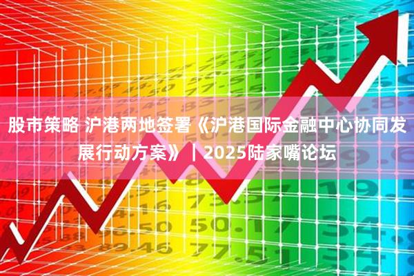 股市策略 沪港两地签署《沪港国际金融中心协同发展行动方案》｜2025陆家嘴论坛