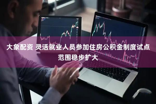 大象配资 灵活就业人员参加住房公积金制度试点范围稳步扩大