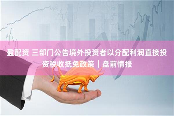 盈配资 三部门公告境外投资者以分配利润直接投资税收抵免政策｜盘前情报
