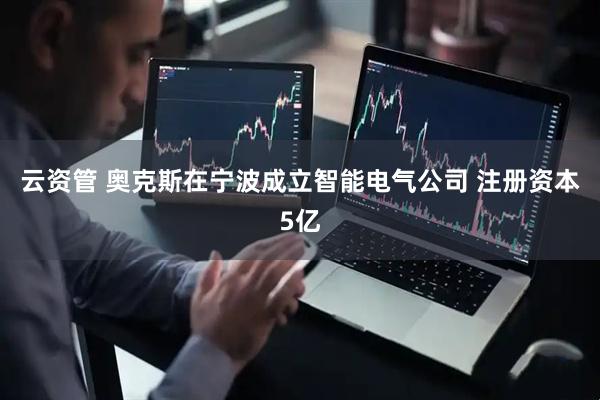 云资管 奥克斯在宁波成立智能电气公司 注册资本5亿