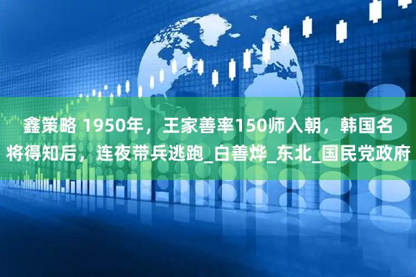 鑫策略 1950年，王家善率150师入朝，韩国名将得知后，连夜带兵逃跑_白善烨_东北_国民党政府