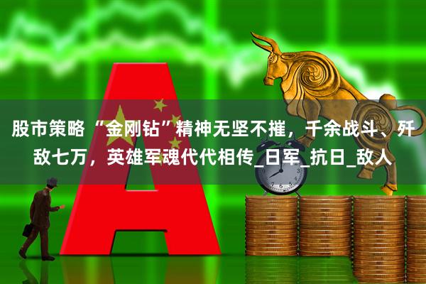 股市策略 “金刚钻”精神无坚不摧，千余战斗、歼敌七万，英雄军魂代代相传_日军_抗日_敌人