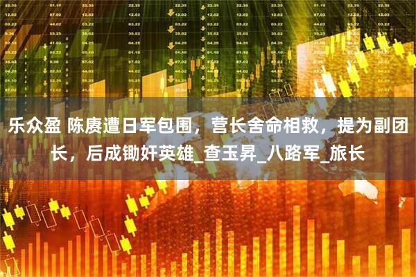 乐众盈 陈赓遭日军包围，营长舍命相救，提为副团长，后成锄奸英雄_查玉昇_八路军_旅长