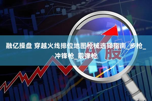 融亿操盘 穿越火线排位地图枪械选择指南_步枪_冲锋枪_霰弹枪
