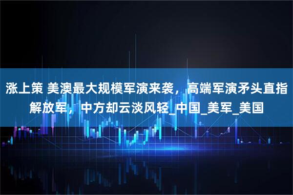 涨上策 美澳最大规模军演来袭，高端军演矛头直指解放军，中方却云淡风轻_中国_美军_美国