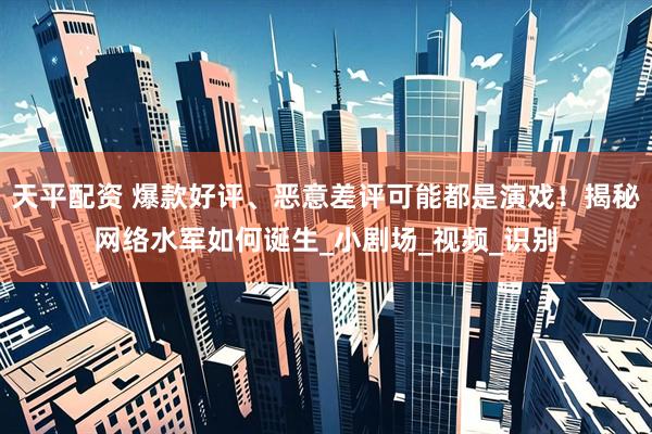 天平配资 爆款好评、恶意差评可能都是演戏！揭秘网络水军如何诞生_小剧场_视频_识别