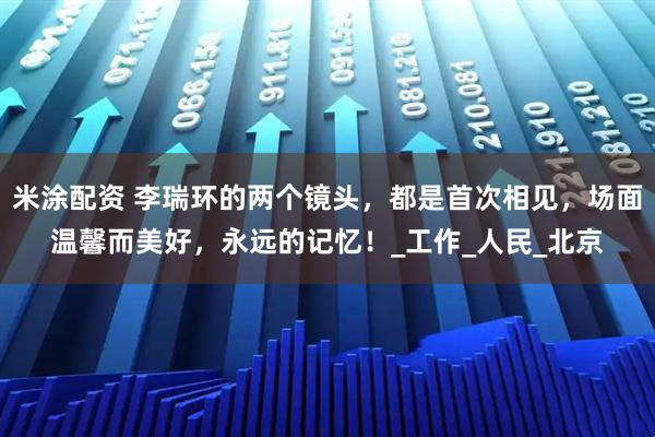 米涂配资 李瑞环的两个镜头，都是首次相见，场面温馨而美好，永远的记忆！_工作_人民_北京