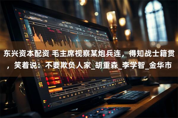 东兴资本配资 毛主席视察某炮兵连，得知战士籍贯，笑着说：不要欺负人家_胡重森_李学智_金华市