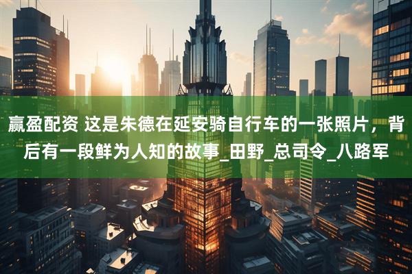 赢盈配资 这是朱德在延安骑自行车的一张照片，背后有一段鲜为人知的故事_田野_总司令_八路军