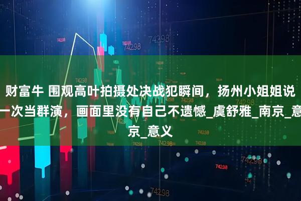 财富牛 围观高叶拍摄处决战犯瞬间，扬州小姐姐说第一次当群演，画面里没有自己不遗憾_虞舒雅_南京_意义