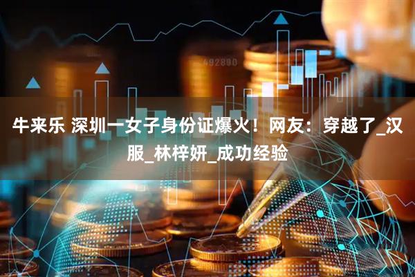 牛来乐 深圳一女子身份证爆火！网友：穿越了_汉服_林梓妍_成功经验