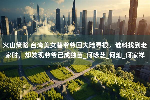 火山策略 台湾美女替爷爷回大陆寻根，谁料找到老家时，却发现爷爷已成独苗_何咏芝_何灿_何家祥