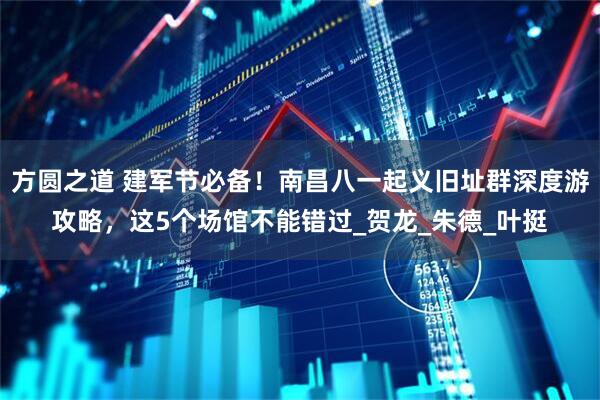 方圆之道 建军节必备！南昌八一起义旧址群深度游攻略，这5个场馆不能错过_贺龙_朱德_叶挺