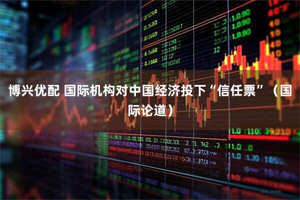 博兴优配 国际机构对中国经济投下“信任票”（国际论道）