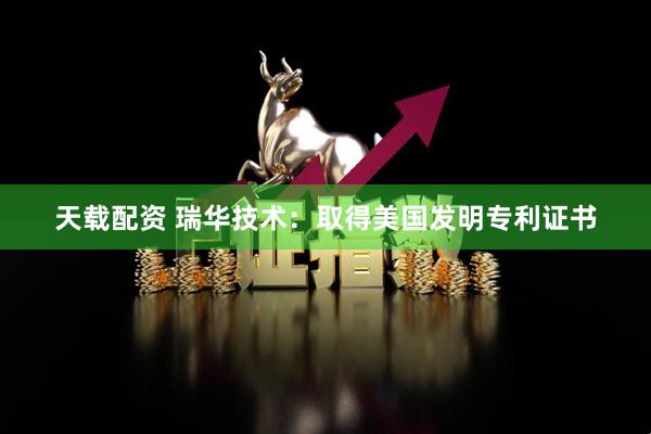 天载配资 瑞华技术：取得美国发明专利证书