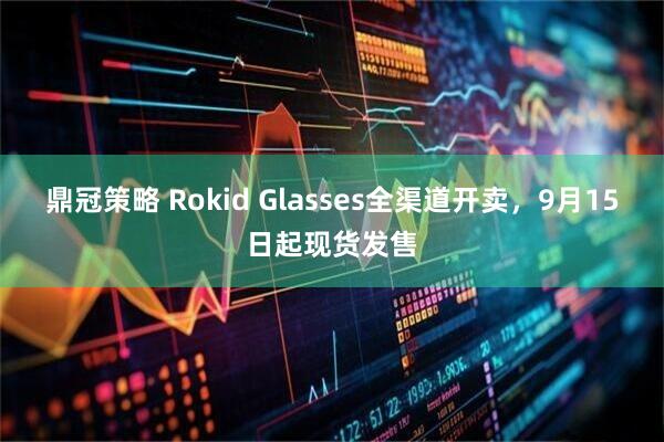 鼎冠策略 Rokid Glasses全渠道开卖，9月15日起现货发售