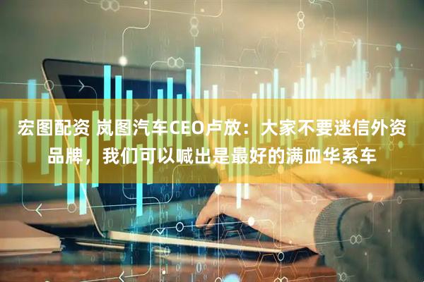 宏图配资 岚图汽车CEO卢放：大家不要迷信外资品牌，我们可以喊出是最好的满血华系车