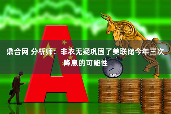 鼎合网 分析师：非农无疑巩固了美联储今年三次降息的可能性