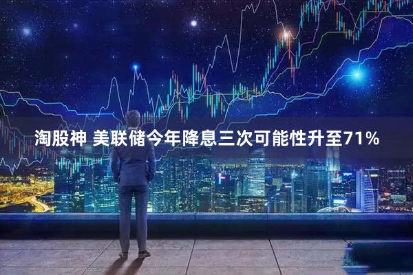 淘股神 美联储今年降息三次可能性升至71%